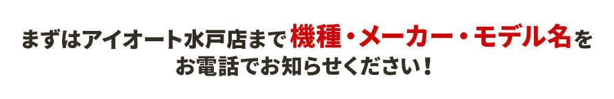 まずはアイオート水戸店まで機種・メーカー・モデル名をお電話でお知らせください！