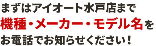 まずはアイオート水戸店まで機種・メーカー・モデル名をお電話でお知らせください！